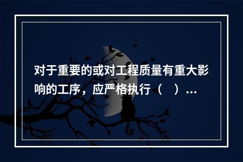 对于重要的或对工程质量有重大影响的工序，应严格执行（　）的“