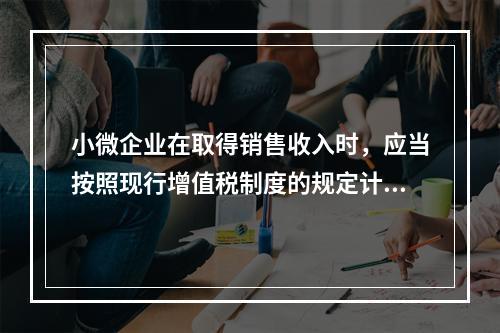 小微企业在取得销售收入时，应当按照现行增值税制度的规定计算应