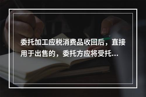 委托加工应税消费品收回后，直接用于出售的，委托方应将受托方代