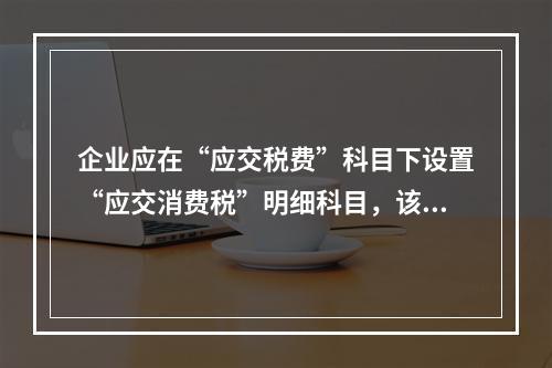 企业应在“应交税费”科目下设置“应交消费税”明细科目，该科目