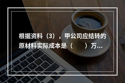 根据资料（3），甲公司应结转的原材料实际成本是（　　）万元。