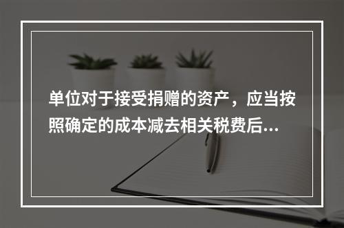 单位对于接受捐赠的资产，应当按照确定的成本减去相关税费后的净