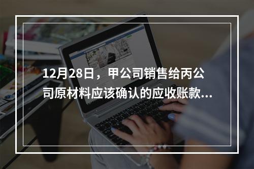 12月28日，甲公司销售给丙公司原材料应该确认的应收账款为（