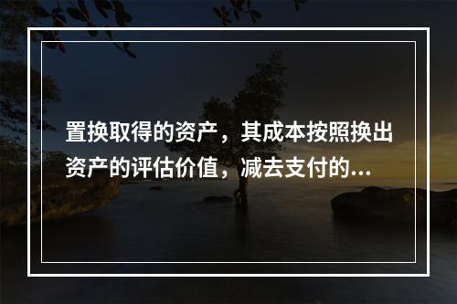 置换取得的资产，其成本按照换出资产的评估价值，减去支付的补价