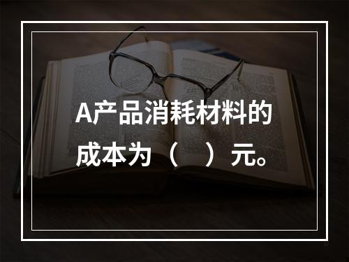 A产品消耗材料的成本为（　）元。