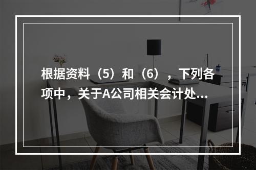 根据资料（5）和（6），下列各项中，关于A公司相关会计处理结