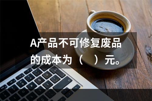 A产品不可修复废品的成本为（　）元。