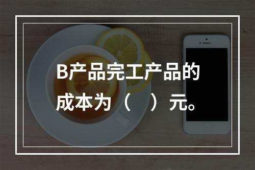 B产品完工产品的成本为（　）元。