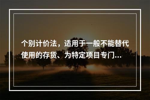 个别计价法，适用于一般不能替代使用的存货、为特定项目专门购入