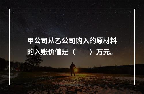 甲公司从乙公司购入的原材料的入账价值是（　　）万元。