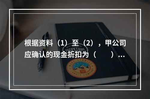 根据资料（1）至（2），甲公司应确认的现金折扣为（　　）元。