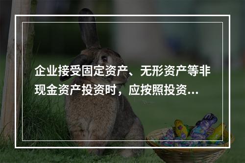 企业接受固定资产、无形资产等非现金资产投资时，应按照投资合同