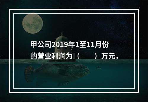 甲公司2019年1至11月份的营业利润为（　　）万元。