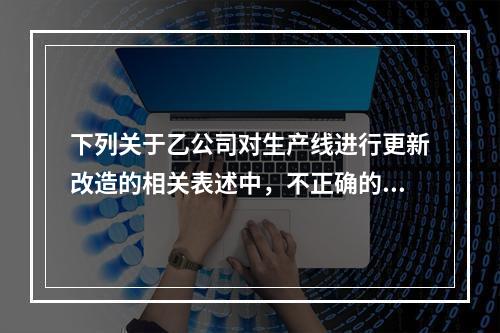 下列关于乙公司对生产线进行更新改造的相关表述中，不正确的是（