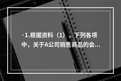 ·1.根据资料（1），下列各项中，关于A公司销售商品的会计处