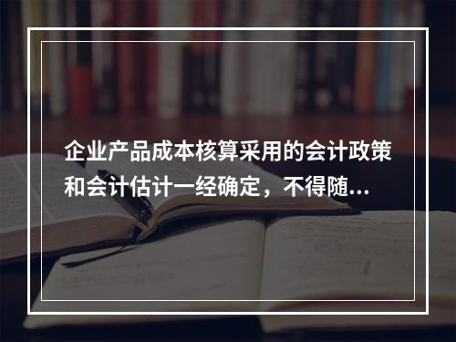 企业产品成本核算采用的会计政策和会计估计一经确定，不得随意变