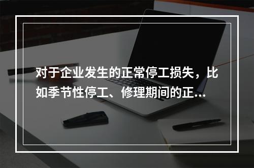 对于企业发生的正常停工损失，比如季节性停工、修理期间的正常停