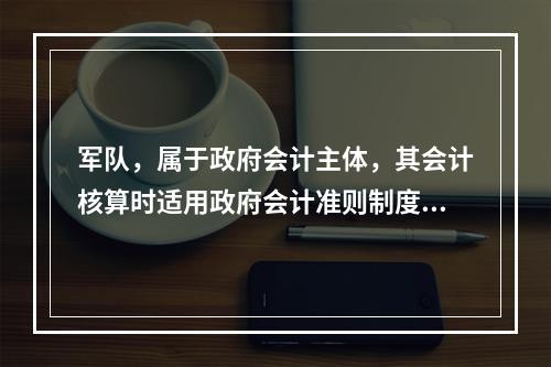 军队，属于政府会计主体，其会计核算时适用政府会计准则制度。（