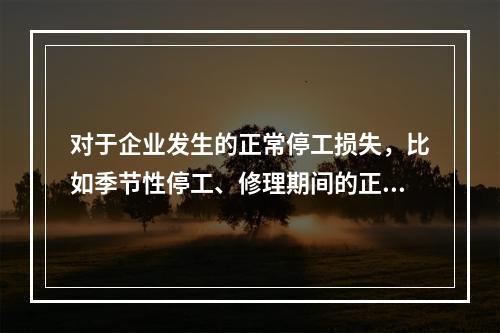 对于企业发生的正常停工损失，比如季节性停工、修理期间的正常停