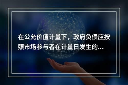 在公允价值计量下，政府负债应按照市场参与者在计量日发生的有序