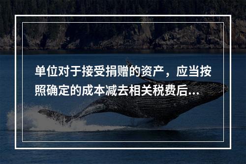 单位对于接受捐赠的资产，应当按照确定的成本减去相关税费后的净