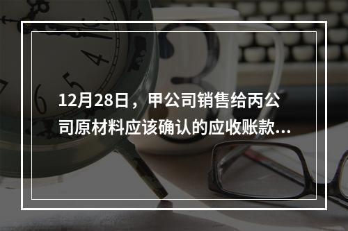 12月28日，甲公司销售给丙公司原材料应该确认的应收账款为（