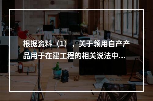 根据资料（1），关于领用自产产品用于在建工程的相关说法中，正