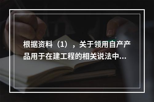 根据资料（1），关于领用自产产品用于在建工程的相关说法中，正