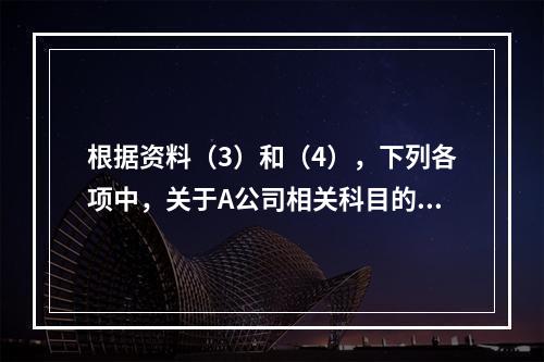 根据资料（3）和（4），下列各项中，关于A公司相关科目的会计