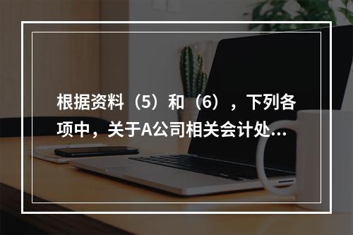 根据资料（5）和（6），下列各项中，关于A公司相关会计处理结