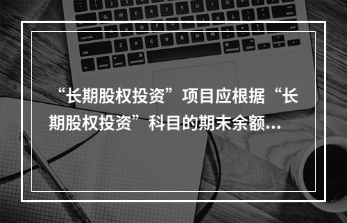 “长期股权投资”项目应根据“长期股权投资”科目的期末余额填列