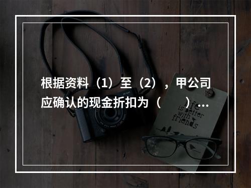 根据资料（1）至（2），甲公司应确认的现金折扣为（　　）元。