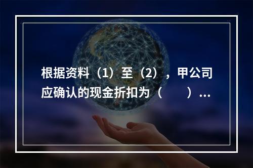 根据资料（1）至（2），甲公司应确认的现金折扣为（　　）元。