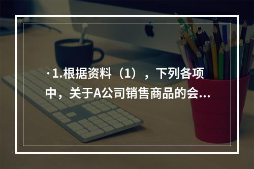 ·1.根据资料（1），下列各项中，关于A公司销售商品的会计处