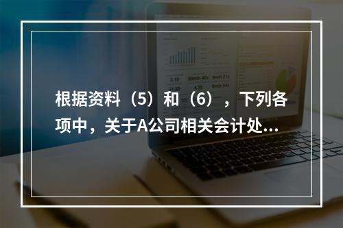 根据资料（5）和（6），下列各项中，关于A公司相关会计处理结