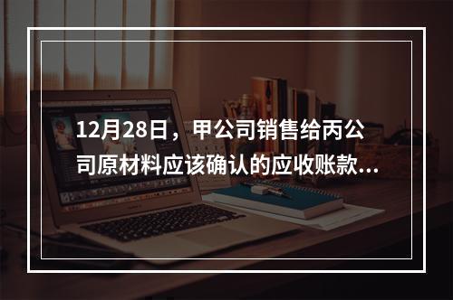 12月28日，甲公司销售给丙公司原材料应该确认的应收账款为（