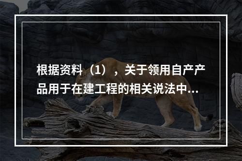 根据资料（1），关于领用自产产品用于在建工程的相关说法中，正