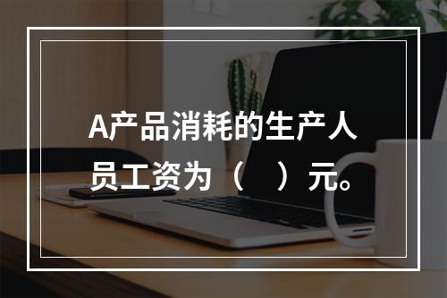 A产品消耗的生产人员工资为（　）元。