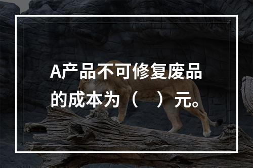 A产品不可修复废品的成本为（　）元。