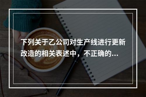 下列关于乙公司对生产线进行更新改造的相关表述中，不正确的是（