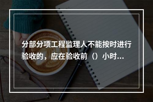 分部分项工程监理人不能按时进行验收的，应在验收前（）小时向承