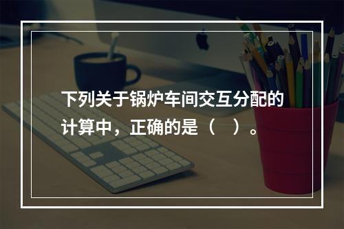 下列关于锅炉车间交互分配的计算中，正确的是（　）。