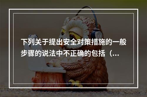 下列关于提出安全对策措施的一般步骤的说法中不正确的包括（）。