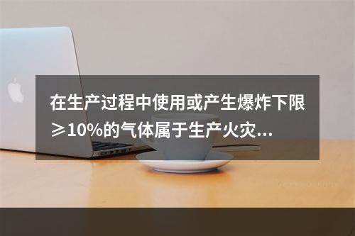 在生产过程中使用或产生爆炸下限≥10%的气体属于生产火灾危险