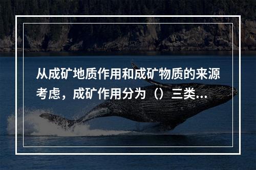 从成矿地质作用和成矿物质的来源考虑，成矿作用分为（）三类。