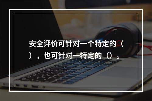 安全评价可针对一个特定的（），也可针对一特定的（）。