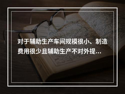 对于辅助生产车间规模很小、制造费用很少且辅助生产不对外提供产