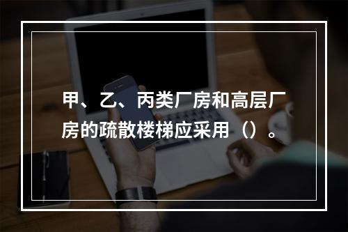 甲、乙、丙类厂房和高层厂房的疏散楼梯应采用（）。