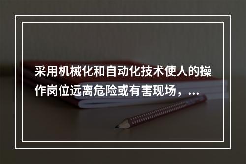 采用机械化和自动化技术使人的操作岗位远离危险或有害现场，可以