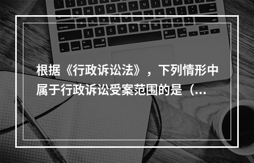 根据《行政诉讼法》，下列情形中属于行政诉讼受案范围的是（　）